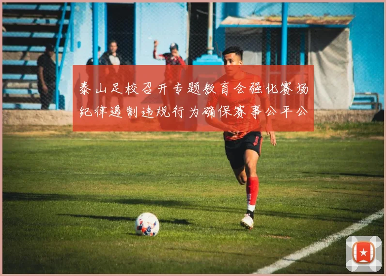 泰山足校召开专题教育会强化赛场纪律遏制违规行为确保赛事公平公正