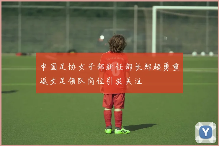 中国足协女子部新任部长郑超勇重返女足领队岗位引发关注