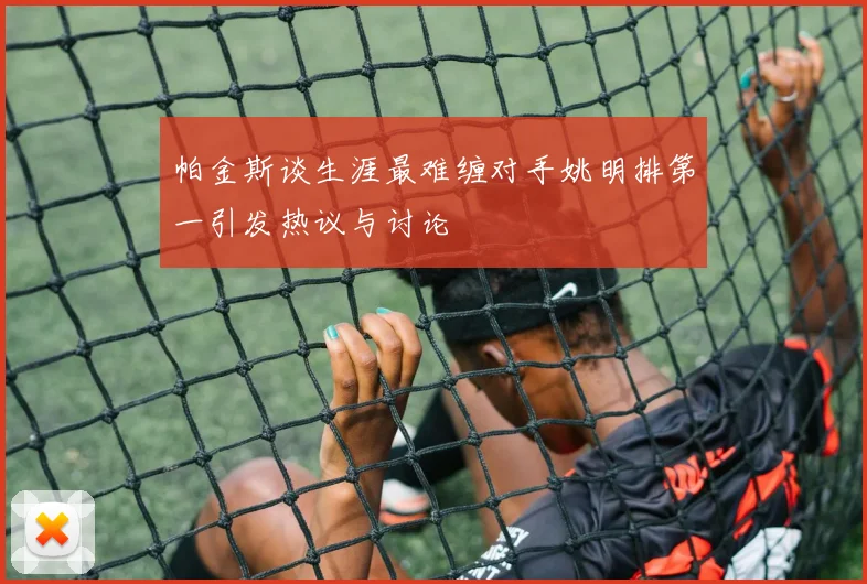 帕金斯谈生涯最难缠对手姚明排第一引发热议与讨论