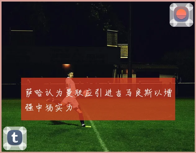 萨哈认为曼联应引进吉马良斯以增强中场实力