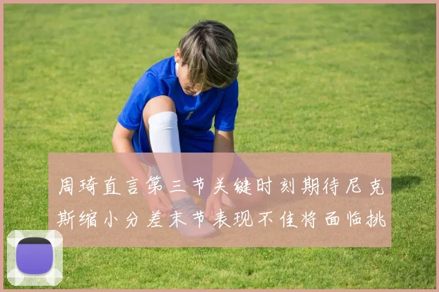 周琦直言第三节关键时刻期待尼克斯缩小分差末节表现不佳将面临挑战