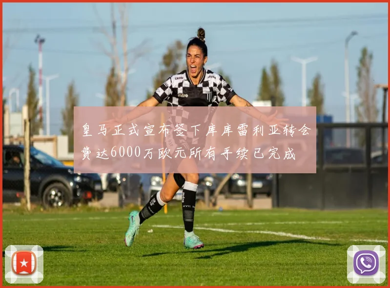 皇马正式宣布签下库库雷利亚转会费达6000万欧元所有手续已完成
