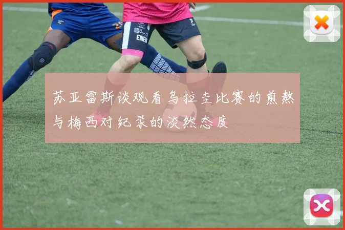 苏亚雷斯谈观看乌拉圭比赛的煎熬与梅西对纪录的淡然态度