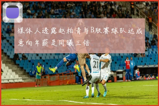 媒体人透露赵柏清与B联赛球队达成意向年薪是同曦三倍