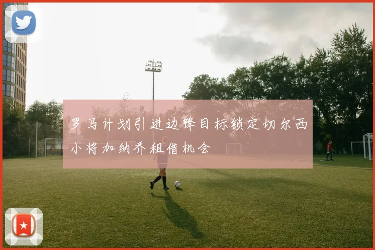 罗马计划引进边锋目标锁定切尔西小将加纳乔租借机会