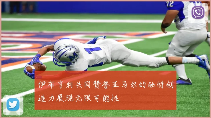 伊布亨利共同赞誉亚马尔的独特创造力展现无限可能性
