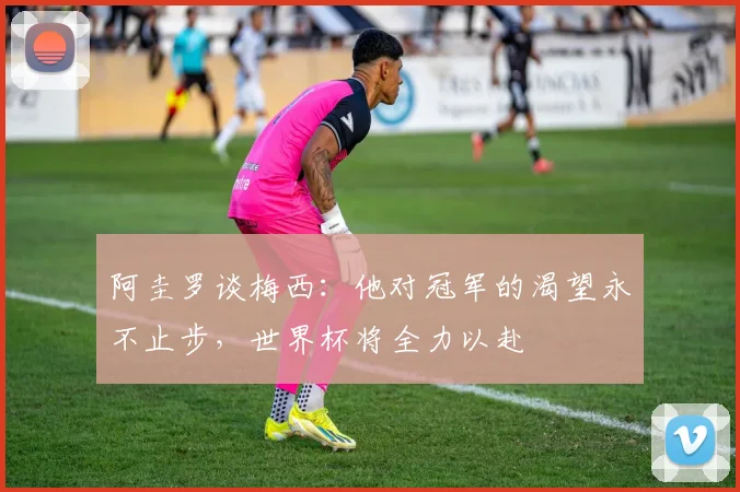阿圭罗谈梅西：他对冠军的渴望永不止步，世界杯将全力以赴