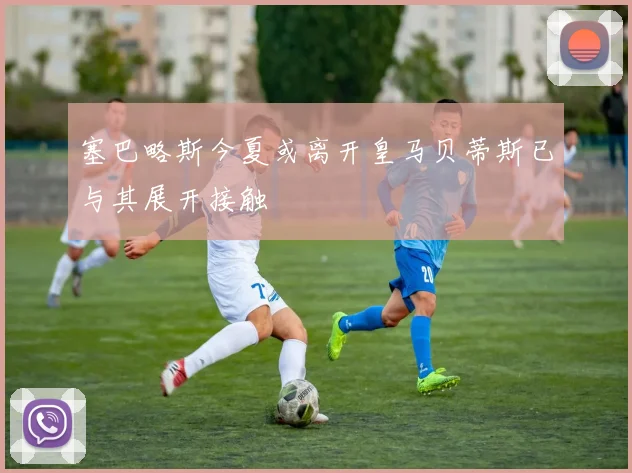 塞巴略斯今夏或离开皇马贝蒂斯已与其展开接触