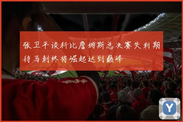 张卫平谈科比詹姆斯总决赛失利期待马刺终将崛起达到巅峰